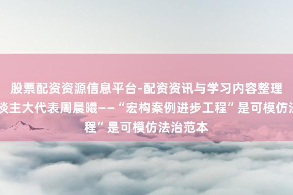 股票配资资源信息平台-配资资讯与学习内容整理 世界东谈主大代表周晨曦——“宏构案例进步工程”是可模仿法治范本