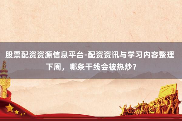 股票配资资源信息平台-配资资讯与学习内容整理 下周，哪条干线会被热炒？