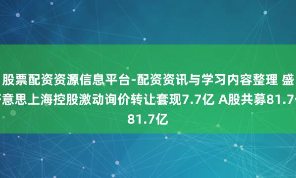 股票配资资源信息平台-配资资讯与学习内容整理 盛好意思上海控股激动询价转让套现7.7亿 A股共募81.7亿